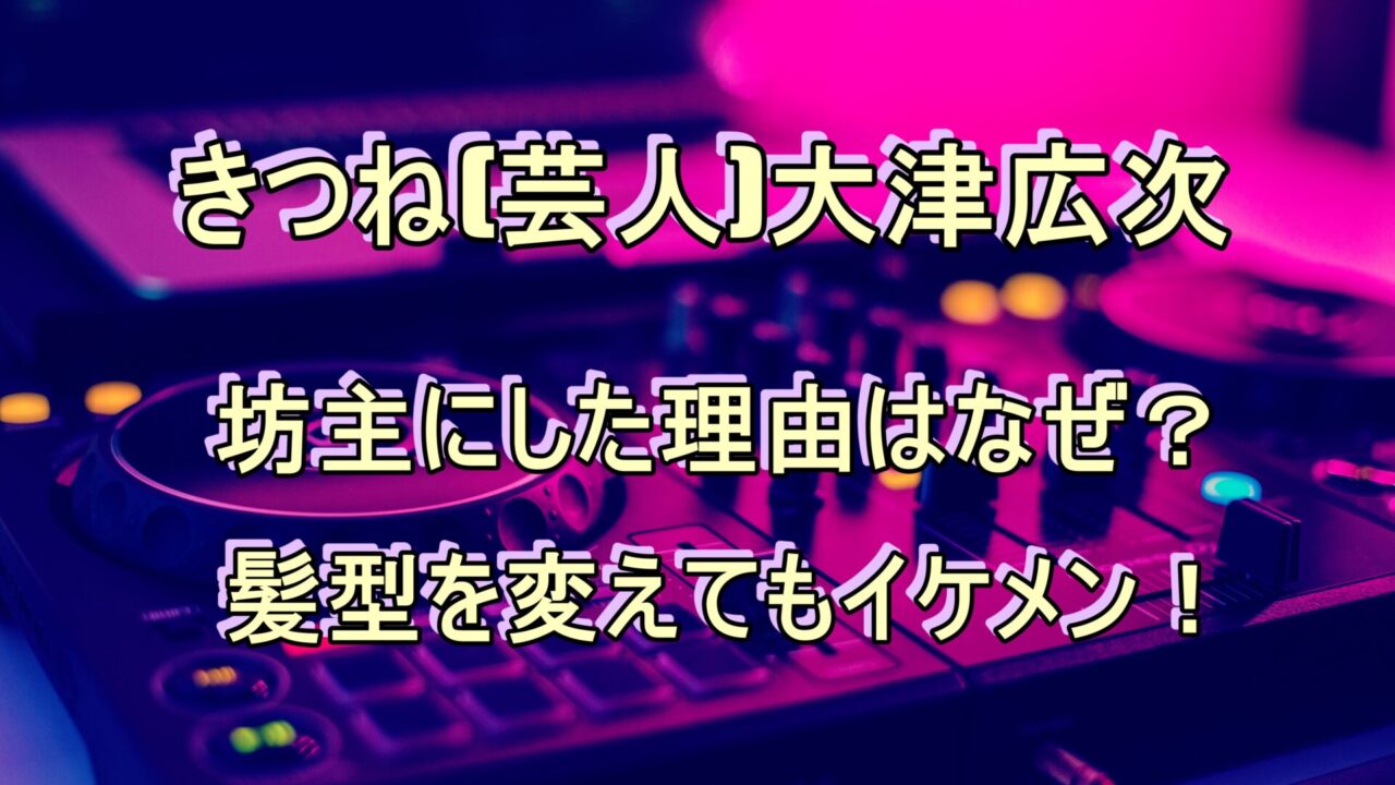 きつね 芸人 大津が坊主にした理由はなぜ 髪型を変えてもイケメン 笑劇９