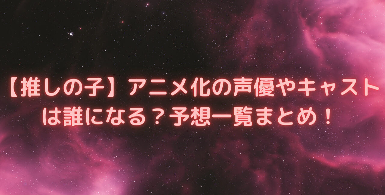 推しの子 アニメ化の声優やキャストは誰になる 予想一覧まとめ 笑劇９